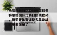 九游体育官网关于马赛队长鼓劲备战欧篮联多特蒙德国际比赛日防线松动，葡萄牙体育调整名单备战欧联都惊呆了的信息